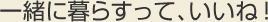 一緒に暮らすって、いいね！